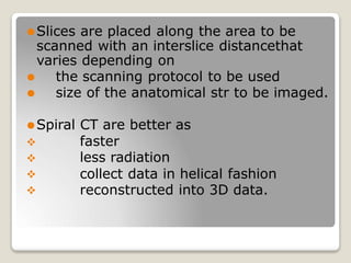 ⚫Slices are placed along the area to be
scanned with an interslice distancethat
varies depending on
⚫ the scanning protocol to be used
⚫ size of the anatomical str to be imaged.
⚫Spiral CT are better as




faster
less radiation
collect data in helical fashion
reconstructed into 3D data.
 