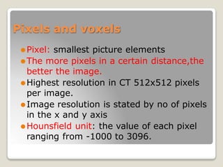 Pixels and voxels
⚫Pixel: smallest picture elements
⚫The more pixels in a certain distance,the
better the image.
⚫Highest resolution in CT 512x512 pixels
per image.
⚫Image resolution is stated by no of pixels
in the x and y axis
⚫Hounsfield unit: the value of each pixel
ranging from -1000 to 3096.
 