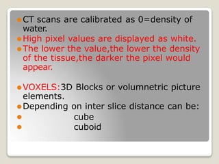 ⚫CT scans are calibrated as 0=density of
water.
⚫High pixel values are displayed as white.
⚫The lower the value,the lower the density
of the tissue,the darker the pixel would
appear.
⚫VOXELS:3D Blocks or volumnetric picture
elements.
⚫Depending on inter slice distance can be:
⚫
⚫
cube
cuboid
 