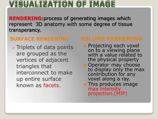 VISUALIZATION OF IMAGE
RENDERING:process of generating images which
represent 3D anatomy with some degree of tissue
transperancy.
VOLUME RENDERING
SURFACE RENDERING
 Triplets of data points
are grouped as the
vertices of adjacent
triangles that
interconnect to make
up entire surface
known as facets.
⚫ Projecting each voxel
on to a viewing plane
with a value related to
the physical property
⚫ Operator may choose
to display only the max
contribution for any
voxel along a ray.
⚫ This produces image
max intensity
projection.(MIP)
 