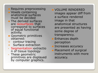 ⚫ Requires preprocessing
⚫ Voxels containing
anatomical surfaces
must be decided
⚫ The derived surfaces
are isosurfaces that
correspond to surfaces
of equal functional
activity.
⚫ Geometric primitives
obtained:
 contour tracing
 Surface extraction
• Segmentation:extractio
n of tissue topology
• These geometric
primitives are displayed
by computer graphics.
⚫ VOLUME RENDERED
images appear diff from
a surface rendered
image in that
anatomical structures
are presented as having
some degree of
transparency.
⚫ Enhances depth
perception
⚫ Increases accuracy
⚫ Placement of surgical
instruments with more
accuracy.
 