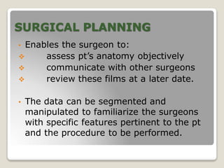 SURGICAL PLANNING
• Enables the surgeon to:
 assess pt’s anatomy objectively
 communicate with other surgeons
 review these films at a later date.
• The data can be segmented and
manipulated to familiarize the surgeons
with specific features pertinent to the pt
and the procedure to be performed.
 
