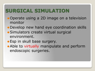 SURGICAL SIMULATION
⚫Operate using a 2D image on a television
monitor
⚫Develop new hand eye coordination skills
⚫Simulators create virtual surgical
environment.
⚫Esp in skull base surgery.
⚫Able to virtually manipulate and perform
endoscopic surgeries.
 