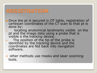 REGISTRATION
⚫ Once the pt is secured in OT table, registration of
cartesian coordinates of the CT scan to that pt is
done by:
 locating anotomical landmarks visible on the
pt and the image data using a probe that is
visible o the tracking device.
 The position of the tip of the probe is
identified by the tracking device and the
coordinates are fed back into navigation
software.
 other methods use masks and laser scanning
tools.
 