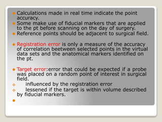 

⚫ Calculations made in real time indicate the point
accuracy.
⚫ Some make use of fiducial markers that are applied
to the pt before scanning on the day of surgery.
⚫ Reference points should be adjacent to surgical field.
⚫ Registration error is only a measure of the accuracy
of correlation beetween selected points in the virtual
data sets and the anatomical markers identified on
the pt.
⚫ Target error:error that could be expected if a probe
was placed on a random point of interest in surgical
field.
influenced by the registration error
lessened if the target is within volume described
by fiducial markers.
⚫
 