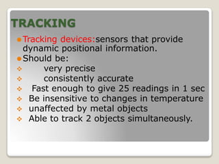 TRACKING
⚫Tracking devices:sensors that provide
dynamic positional information.
⚫Should be:
 very precise
 consistently accurate
 Fast enough to give 25 readings in 1 sec
 Be insensitive to changes in temperature
 unaffected by metal objects
 Able to track 2 objects simultaneously.
 