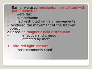 1. Earlier we used mechanical arms fitted with
potentiometers
 were fast
 cumbersome
 had restricted range of movements
 hindered the movement of the tracked
object
2.Based on magnetic field distribution


effective and cheap.
affected by metal
3 .Infra red light sensors:
 most commonly used
 