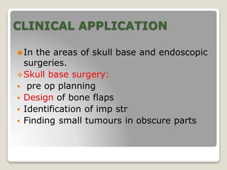 CLINICAL APPLICATION
⚫In the areas of skull base and endoscopic
surgeries.
Skull base surgery:
 pre op planning
 Design of bone flaps
 Identification of imp str
 Finding small tumours in obscure parts
 