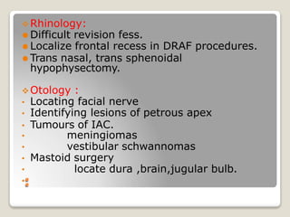 Rhinology:
⚫ Difficult revision fess.
⚫ Localize frontal recess in DRAF procedures.
⚫ Trans nasal, trans sphenoidal
hypophysectomy.
Otology :
• Locating facial nerve
• Identifying lesions of petrous apex
• Tumours of IAC.
• meningiomas
• vestibular schwannomas
• Mastoid surgery
• locate dura ,brain,jugular bulb.
•:
 