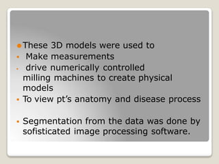 ⚫These 3D models were used to
 Make measurements
 drive numerically controlled
milling machines to create physical
models
 To view pt’s anatomy and disease process
 Segmentation from the data was done by
sofisticated image processing software.
 