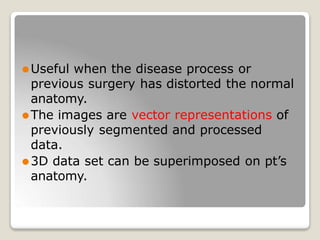 ⚫Useful when the disease process or
previous surgery has distorted the normal
anatomy.
⚫The images are vector representations of
previously segmented and processed
data.
⚫3D data set can be superimposed on pt’s
anatomy.
 