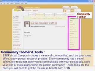 Community Toolbar & Tools : ESIN Virtual Campus includes a variety of communities, such as your home office, study groups, research projects. Every community has a set of community tools that allow you to communicate with your colleagues, store your files or make plans within the certain community. These tools are the ones you will need to get the maximum benefit from ESIN.   Community Toolbar 