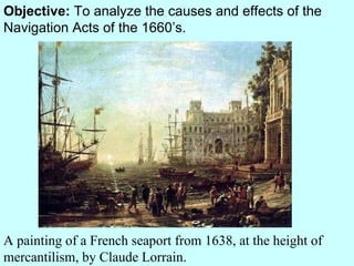 Objective:  To analyze the causes and effects of the Navigation Acts of the 1660’s. A painting of a French seaport from 1638, at the height of mercantilism, by Claude Lorrain. 