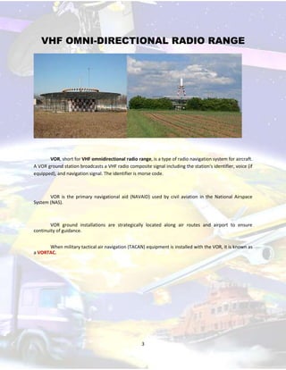VHF OMNI-DIRECTIONAL RADIO RANGE

VOR, short for VHF omnidirectional radio range, is a type of radio navigation system for aircraft.
A VOR ground station broadcasts a VHF radio composite signal including the station's identifier, voice (if
equipped), and navigation signal. The identifier is morse code.

VOR is the primary navigational aid (NAVAID) used by civil aviation in the National Airspace
System (NAS).

VOR ground installations are strategically located along air routes and airport to ensure
continuity of guidance.
When military tactical air navigation (TACAN) equipment is installed with the VOR, it is known as
a VORTAC.

3

 