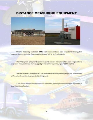 DISTANCE MEASURING EQUIPMENT

Distance measuring equipment (DME) is a transponder-based radio navigation technology that
measures distance by timing the propagation delay of VHF or UHF radio signals.

The DME system is to provide continuous and accurate indication of the slant range distance
(expressed in nautical miles) of an equipped ground reference point (i,e ground DME facility).

The DME system is composed of a UHF transmitter/receiver (interrogator) in the aircraft and a
UHF receiver/transmitter (transponder) on the ground.

A low-power DME can also be co-located with an ILS glide slope or localizer where it provides an
accurate distance function.

4

 