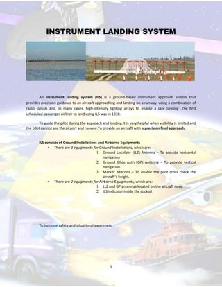 INSTRUMENT LANDING SYSTEM

An instrument landing system (ILS) is a ground-based instrument approach system that
provides precision guidance to an aircraft approaching and landing on a runway, using a combination of
radio signals and, in many cases, high-intensity lighting arrays to enable a safe landing .The first
scheduled passenger airliner to land using ILS was in 1938.
To guide the pilot during the approach and landing.It is very helpful when visibility is limited and
the pilot cannot see the airport and runway.To provide an aircraft with a precision final approach.

ILS consists of Ground Installations and Airborne Equipments
• There are 3 equipments for Ground Installations, which are:
1. Ground Localizer (LLZ) Antenna – To provide horizontal
navigation
2. Ground Glide path (GP) Antenna – To provide vertical
navigation
3. Marker Beacons – To enable the pilot cross check the
aircraft’s height.
• There are 2 equipments for Airborne Equipments, which are:
1. LLZ and GP antennas located on the aircraft nose.
2. ILS indicator inside the cockpit

To increase safety and situational awareness.

5

 