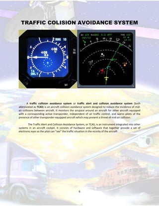 TRAFFIC COLISION AVOIDANCE SYSTEM

A traffic collision avoidance system or traffic alert and collision avoidance system (both
abbreviated as TCAS) is an aircraft collision avoidance system designed to reduce the incidence of midair collisions between aircraft. It monitors the airspace around an aircraft for other aircraft equipped
with a corresponding active transponder, independent of air traffic control, and warns pilots of the
presence of other transponder-equipped aircraft which may present a threat of mid-air collision.
The Traffic Alert and Collision Avoidance System, or TCAS, is an instrument integrated into other
systems in an aircraft cockpit. It consists of hardware and software that together provide a set of
electronic eyes so the pilot can "see" the traffic situation in the vicinity of the aircraft.

6

 