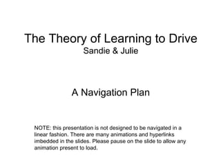 The Theory of Learning to Drive Sandie & Julie ,[object Object],NOTE: this presentation is not designed to be navigated in a linear fashion. There are many animations and hyperlinks imbedded in the slides. Please pause on the slide to allow any animation present to load. 