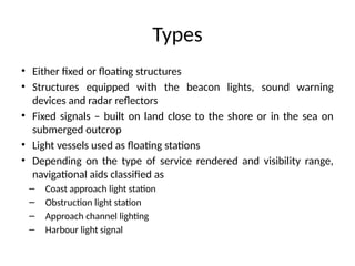 Types
• Either fixed or floating structures
• Structures equipped with the beacon lights, sound warning
devices and radar reflectors
• Fixed signals – built on land close to the shore or in the sea on
submerged outcrop
• Light vessels used as floating stations
• Depending on the type of service rendered and visibility range,
navigational aids classified as
– Coast approach light station
– Obstruction light station
– Approach channel lighting
– Harbour light signal
 