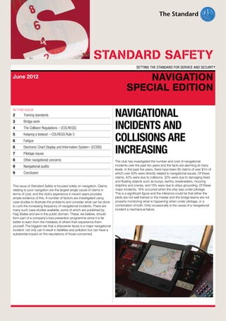 STANDARD SAFETY
SETTING THE STANDARD FOR SERVICE AND SECURITY

June 2012

IN THIS ISSUE

2	

Training standards

3	

Bridge work

4	

The Collision Regulations – (COLREGS)

5	

Keeping a lookout – COLREGS Rule 5

6	

Fatigue

6	

Electronic Chart Display and Information System– (ECDIS)

7	

Pilotage issues

8	

Other navigational concerns

9	

Navigational audits

9	Conclusion
This issue of Standard Safety is focused solely on navigation. Claims
relating to poor navigation are the largest single cause of claims in
terms of cost, and the club’s experience in recent years provides
ample evidence of this. A number of factors are investigated using
case studies to illustrate the problems and consider what can be done
to curb the increasing frequency of navigational incidents. There are
many such case studies available, some of which are published by
Flag States and are in the public domain. These, we believe, should
form part of a company’s loss prevention programme since it is far
better to learn from the mistakes of others than experience them
yourself. The biggest risk that a shipowner faces is a major navigational
incident: not only can it result in fatalities and pollution but can have a
substantial impact on the reputations of those concerned.

NAVIGATION
SPECIAL EDITION

navigational
incidents and
collisions are
increasing
The club has investigated the number and cost of navigational
incidents over the past ten years and the facts are alarming at many
levels. In the past five years, there have been 85 claims of over $1m of
which over 50% were directly related to navigational issues. Of these
claims, 42% were due to collisions, 32% were due to damaging fixed
and floating objects such as buoys, berths, breakwaters, mooring
dolphins and cranes, and 15% were due to ships grounding. Of these
major incidents, 16% occurred when the ship was under pilotage.
This is a significant figure and the inference could be that either the
pilots are not well trained or the master and the bridge teams are not
properly monitoring what is happening when under pilotage, or a
combination of both. Only occasionally is the cause of a navigational
incident a mechanical failure.

 