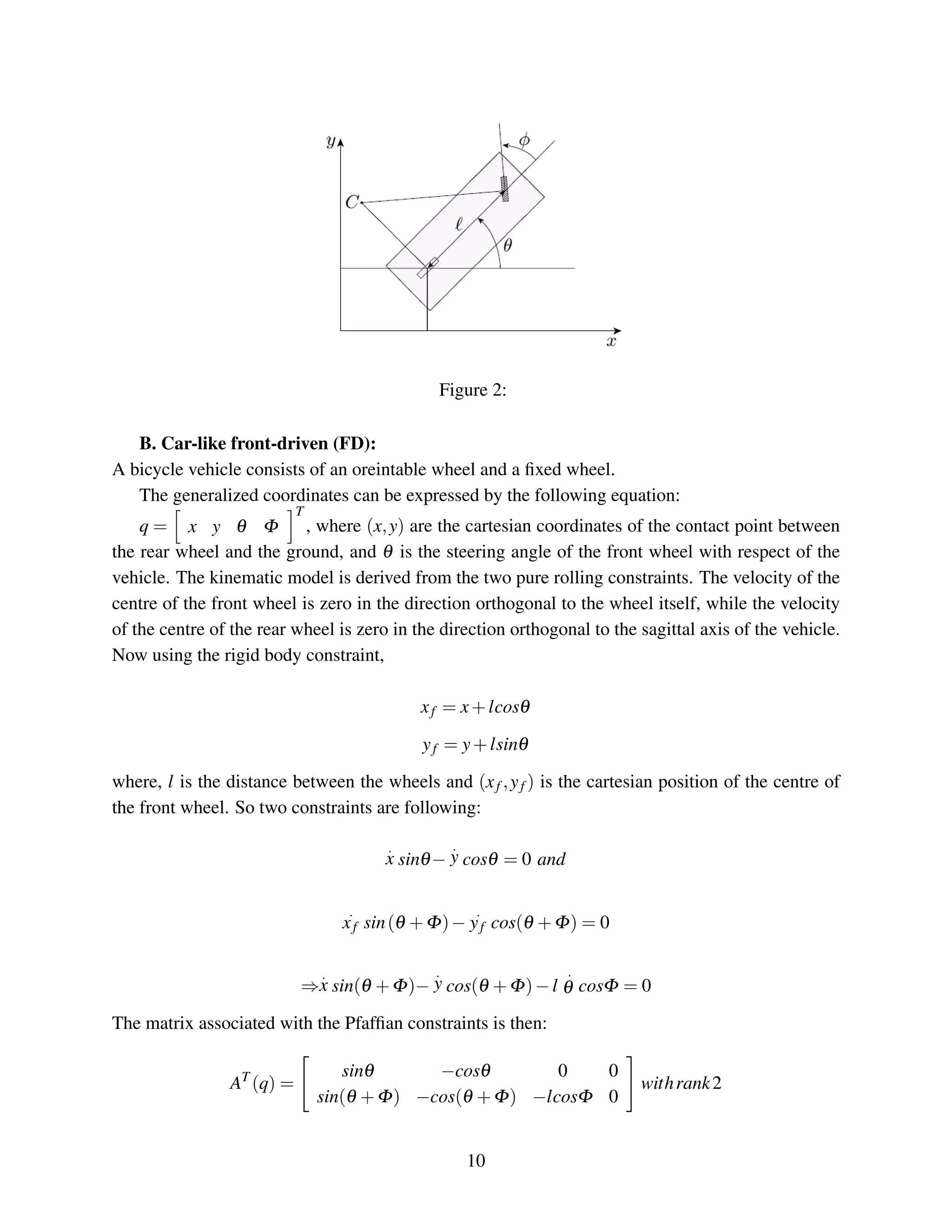 Figure 2:
B. Car-like front-driven (FD):
A bicycle vehicle consists of an oreintable wheel and a ﬁxed wheel.
The generalized coordinates can be expressed by the following equation:
q = x y θ Φ
T
, where (x,y) are the cartesian coordinates of the contact point between
the rear wheel and the ground, and θ is the steering angle of the front wheel with respect of the
vehicle. The kinematic model is derived from the two pure rolling constraints. The velocity of the
centre of the front wheel is zero in the direction orthogonal to the wheel itself, while the velocity
of the centre of the rear wheel is zero in the direction orthogonal to the sagittal axis of the vehicle.
Now using the rigid body constraint,
xf = x+lcosθ
yf = y+lsinθ
where, l is the distance between the wheels and (xf ,yf ) is the cartesian position of the centre of
the front wheel. So two constraints are following:
.
x sinθ−
.
y cosθ = 0 and
.
xf sin(θ +Φ)−
.
yf cos(θ +Φ) = 0
⇒
.
x sin(θ +Φ)−
.
y cos(θ +Φ)−l
.
θ cosΦ = 0
The matrix associated with the Pfafﬁan constraints is then:
AT
(q) =
sinθ −cosθ 0 0
sin(θ +Φ) −cos(θ +Φ) −lcosΦ 0
withrank2
10
 