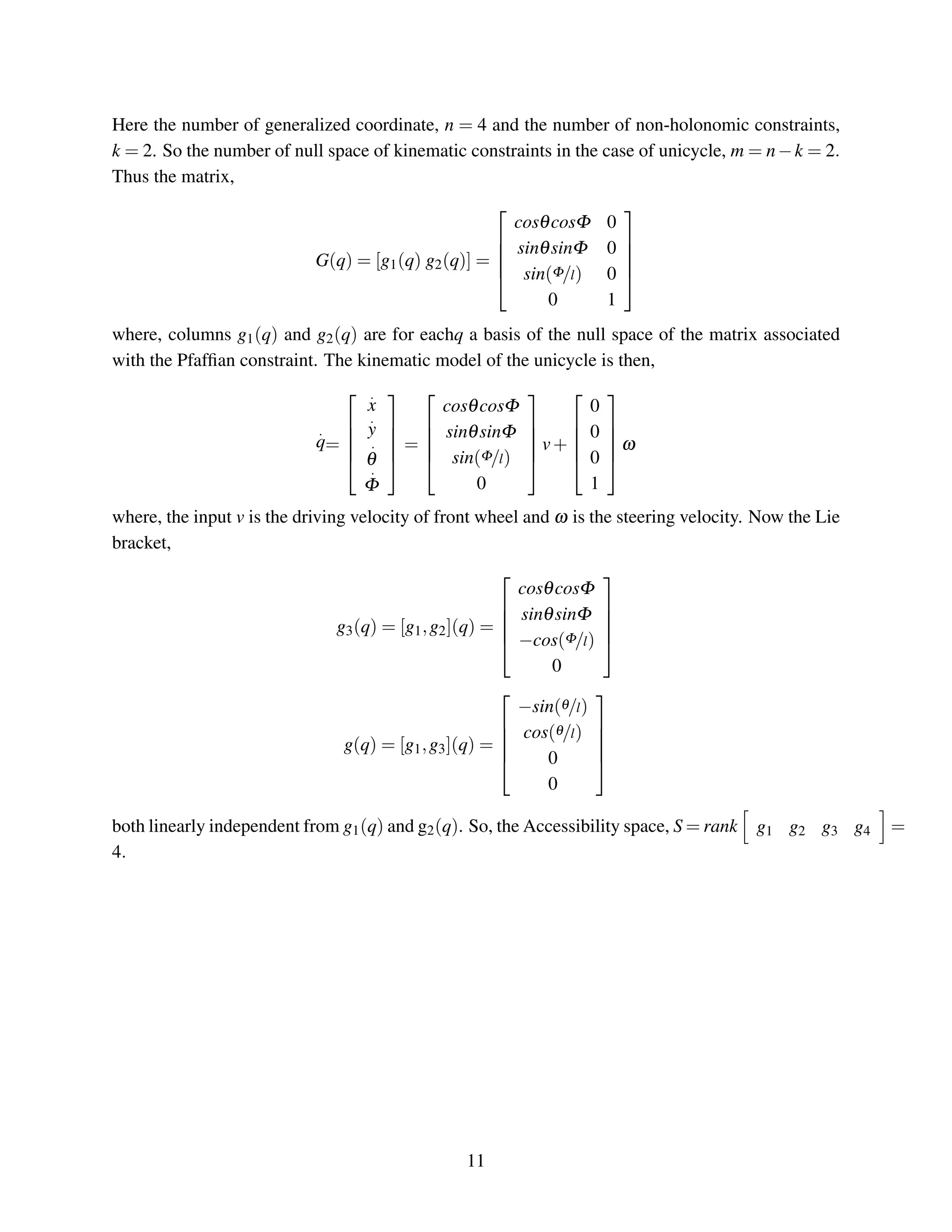 Here the number of generalized coordinate, n = 4 and the number of non-holonomic constraints,
k = 2. So the number of null space of kinematic constraints in the case of unicycle, m = n−k = 2.
Thus the matrix,
G(q) = [g1(q) g2(q)] =





cosθcosΦ 0
sinθsinΦ 0
sin(Φ/l) 0
0 1





where, columns g1(q) and g2(q) are for eachq a basis of the null space of the matrix associated
with the Pfafﬁan constraint. The kinematic model of the unicycle is then,
.
q=





.
x
.
y
.
θ
.
Φ





=





cosθcosΦ
sinθsinΦ
sin(Φ/l)
0





v+





0
0
0
1





ω
where, the input v is the driving velocity of front wheel and ω is the steering velocity. Now the Lie
bracket,
g3(q) = [g1,g2](q) =





cosθcosΦ
sinθsinΦ
−cos(Φ/l)
0





g(q) = [g1,g3](q) =





−sin(θ/l)
cos(θ/l)
0
0





both linearly independent from g1(q) and g2(q). So, the Accessibility space, S = rank g1 g2 g3 g4 =
4.
11
 