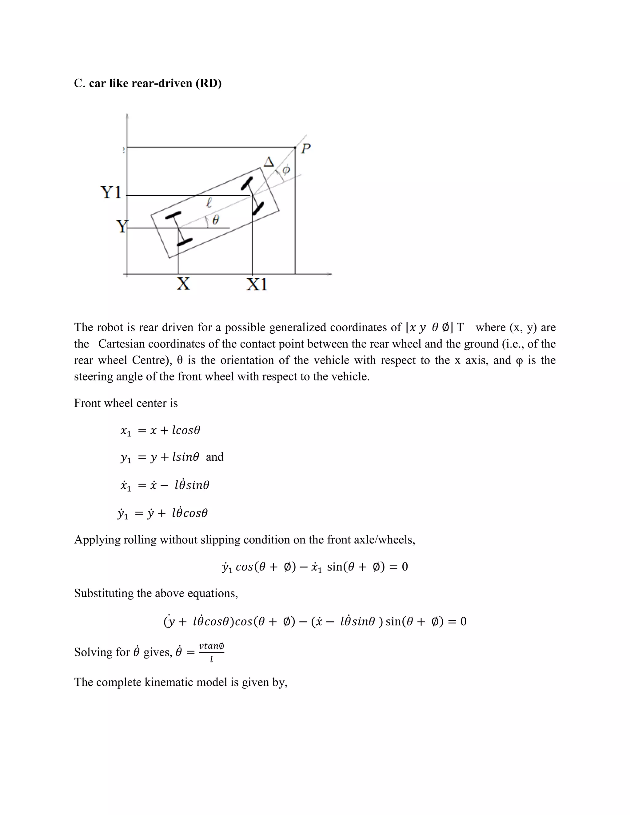 C. car like rear-driven (RD)
The robot is rear driven for a possible generalized coordinates of [ ] T where (x, y) are
the Cartesian coordinates of the contact point between the rear wheel and the ground (i.e., of the
rear wheel Centre), θ is the orientation of the vehicle with respect to the x axis, and φ is the
steering angle of the front wheel with respect to the vehicle.
Front wheel center is
and
̇ ̇ ̇
̇ ̇ ̇
Applying rolling without slipping condition on the front axle/wheels,
̇ ( ) ̇ ( )
Substituting the above equations,
( ̇ ̇ ) ( ) ( ̇ ̇ ) ( )
Solving for ̇ gives, ̇
The complete kinematic model is given by,
 