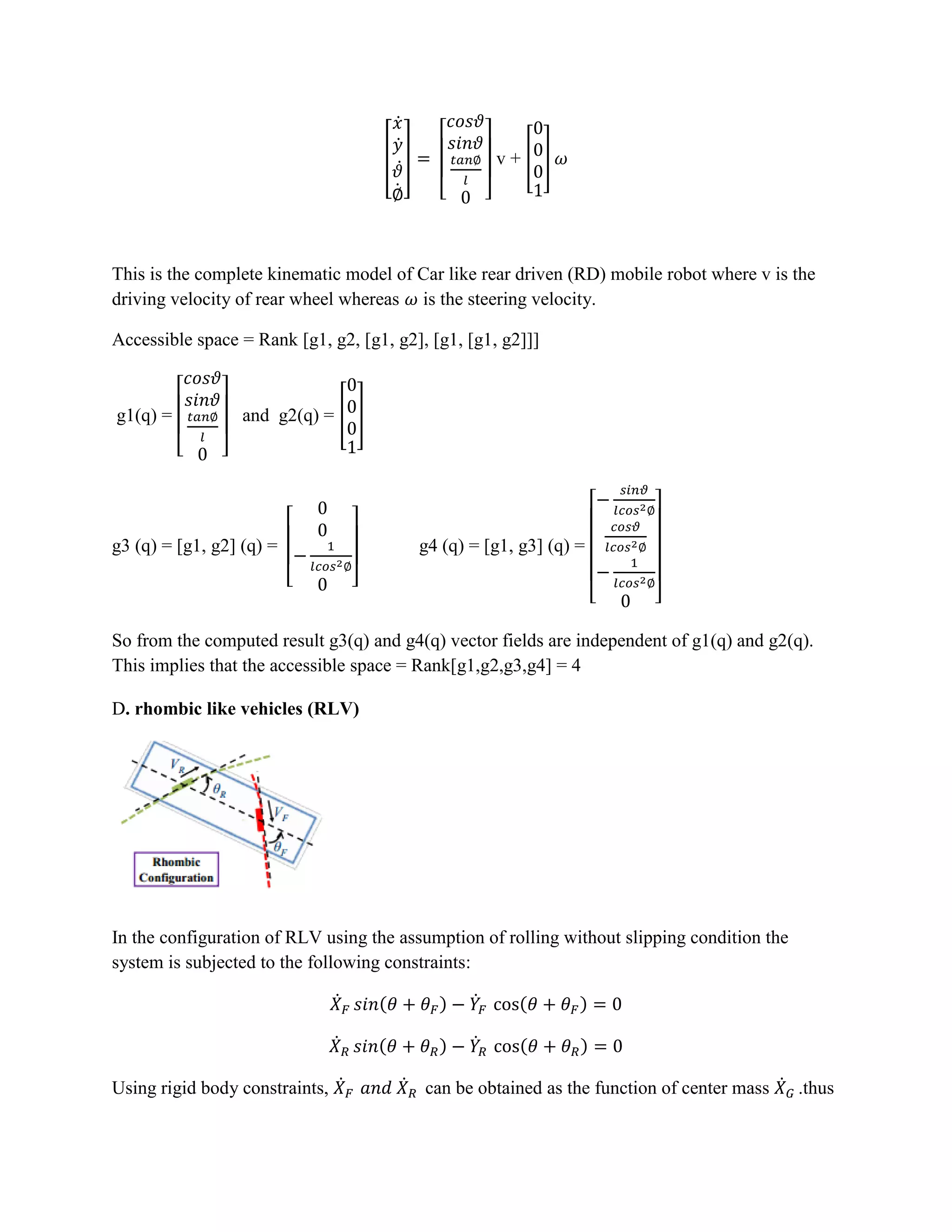 [
̇
̇
̇
̇
]
[ ]
v + [ ]
This is the complete kinematic model of Car like rear driven (RD) mobile robot where v is the
driving velocity of rear wheel whereas is the steering velocity.
Accessible space = Rank [g1, g2, [g1, g2], [g1, [g1, g2]]]
g1(q) =
[ ]
and g2(q) = [ ]
g3 (q) = [g1, g2] (q) =
[ ]
g4 (q) = [g1, g3] (q) =
[ ]
So from the computed result g3(q) and g4(q) vector fields are independent of g1(q) and g2(q).
This implies that the accessible space = Rank[g1,g2,g3,g4] = 4
D. rhombic like vehicles (RLV)
In the configuration of RLV using the assumption of rolling without slipping condition the
system is subjected to the following constraints:
̇ ( ) ̇ ( )
̇ ( ) ̇ ( )
Using rigid body constraints, ̇ ̇ can be obtained as the function of center mass ̇ .thus
 