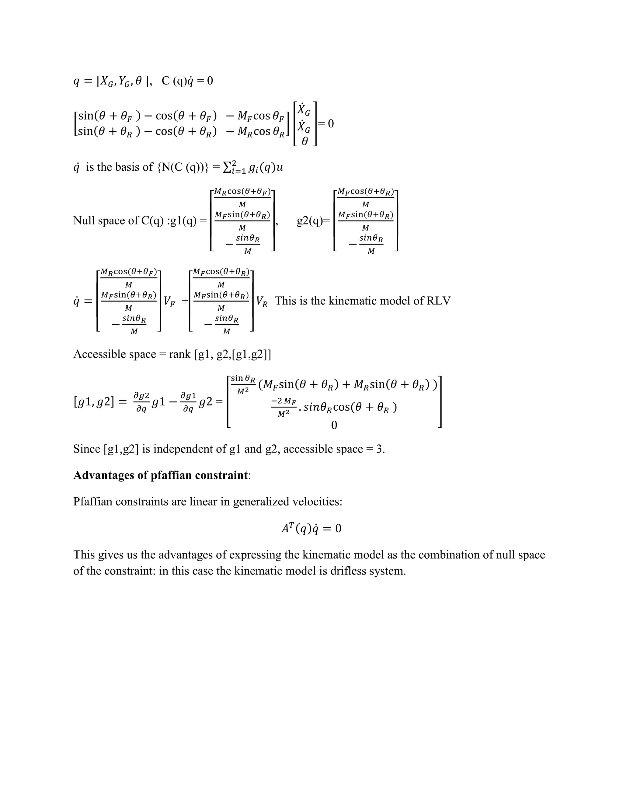 [ ], C (q) ̇ = 0
[
( ) ( )
( ) ( )
] [
̇
̇ ]= 0
̇ is the basis of {N(C (q))} = ∑ ( )
Null space of C(q) :g1(q) =
[
( )
( )
]
, g2(q)=
[
( )
( )
]
̇
[
( )
( )
]
+
[
( )
( )
]
This is the kinematic model of RLV
Accessible space = rank [g1, g2,[g1,g2]]
[ ] = [
( ( ) ( ) )
( ) ]
Since [g1,g2] is independent of g1 and g2, accessible space = 3.
Advantages of pfaffian constraint:
Pfaffian constraints are linear in generalized velocities:
( ) ̇
This gives us the advantages of expressing the kinematic model as the combination of null space
of the constraint: in this case the kinematic model is drifless system.
 