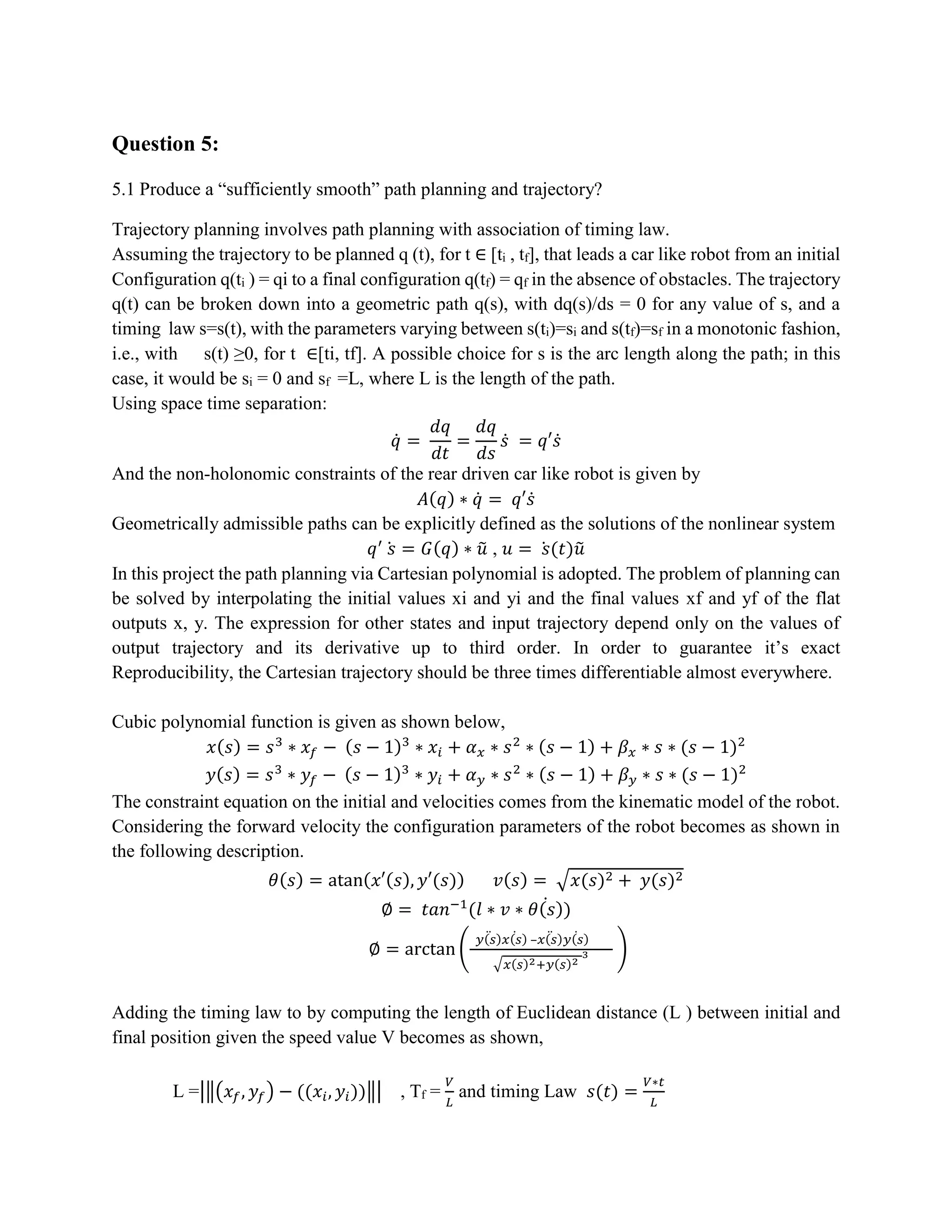 Question 5:
5.1 Produce a “sufficiently smooth” path planning and trajectory?
Trajectory planning involves path planning with association of timing law.
Assuming the trajectory to be planned q (t), for t ∈ [ti , tf], that leads a car like robot from an initial
Configuration q(ti ) = qi to a final configuration q(tf) = qf in the absence of obstacles. The trajectory
q(t) can be broken down into a geometric path q(s), with dq(s)/ds = 0 for any value of s, and a
timing law s=s(t), with the parameters varying between s(ti)=si and s(tf)=sf in a monotonic fashion,
i.e., with s(t) ≥0, for t ∈[ti, tf]. A possible choice for s is the arc length along the path; in this
case, it would be si = 0 and sf =L, where L is the length of the path.
Using space time separation:
𝑞̇ =
𝑑𝑞
𝑑𝑡
=
𝑑𝑞
𝑑𝑠
𝑠̇ = 𝑞′𝑠̇
And the non-holonomic constraints of the rear driven car like robot is given by
𝐴(𝑞) ∗ 𝑞̇ = 𝑞′𝑠̇
Geometrically admissible paths can be explicitly defined as the solutions of the nonlinear system
𝑞′
𝑠̇ = 𝐺(𝑞) ∗ 𝑢̃ , 𝑢 = 𝑠̇ (𝑡)𝑢̃
In this project the path planning via Cartesian polynomial is adopted. The problem of planning can
be solved by interpolating the initial values xi and yi and the final values xf and yf of the flat
outputs x, y. The expression for other states and input trajectory depend only on the values of
output trajectory and its derivative up to third order. In order to guarantee it’s exact
Reproducibility, the Cartesian trajectory should be three times differentiable almost everywhere.
Cubic polynomial function is given as shown below,
𝑥(𝑠) = 𝑠3
∗ 𝑥𝑓 − (𝑠 − 1)3
∗ 𝑥𝑖 + 𝛼 𝑥 ∗ 𝑠2
∗ (𝑠 − 1) + 𝛽 𝑥 ∗ 𝑠 ∗ (𝑠 − 1)2
𝑦(𝑠) = 𝑠3
∗ 𝑦𝑓 − (𝑠 − 1)3
∗ 𝑦𝑖 + 𝛼 𝑦 ∗ 𝑠2
∗ (𝑠 − 1) + 𝛽 𝑦 ∗ 𝑠 ∗ (𝑠 − 1)2
The constraint equation on the initial and velocities comes from the kinematic model of the robot.
Considering the forward velocity the configuration parameters of the robot becomes as shown in
the following description.
𝜃(𝑠) = atan(𝑥′(𝑠), 𝑦′(𝑠)) 𝑣(𝑠) = √𝑥(𝑠)2 + 𝑦(𝑠)2
∅ = 𝑡𝑎𝑛−1
(𝑙 ∗ 𝑣 ∗ 𝜃(𝑠)̇ )
∅ = arctan (
𝑦(𝑠)̈ 𝑥(𝑠)̇ –𝑥(𝑠)̈ 𝑦(𝑠)̇
√𝑥(𝑠)2+𝑦(𝑠)2
3 )
Adding the timing law to by computing the length of Euclidean distance (L ) between initial and
final position given the speed value V becomes as shown,
L =|‖(𝑥𝑓, 𝑦𝑓) − ((𝑥𝑖, 𝑦𝑖))‖| , Tf =
𝑉
𝐿
and timing Law 𝑠(𝑡) =
𝑉∗𝑡
𝐿
 