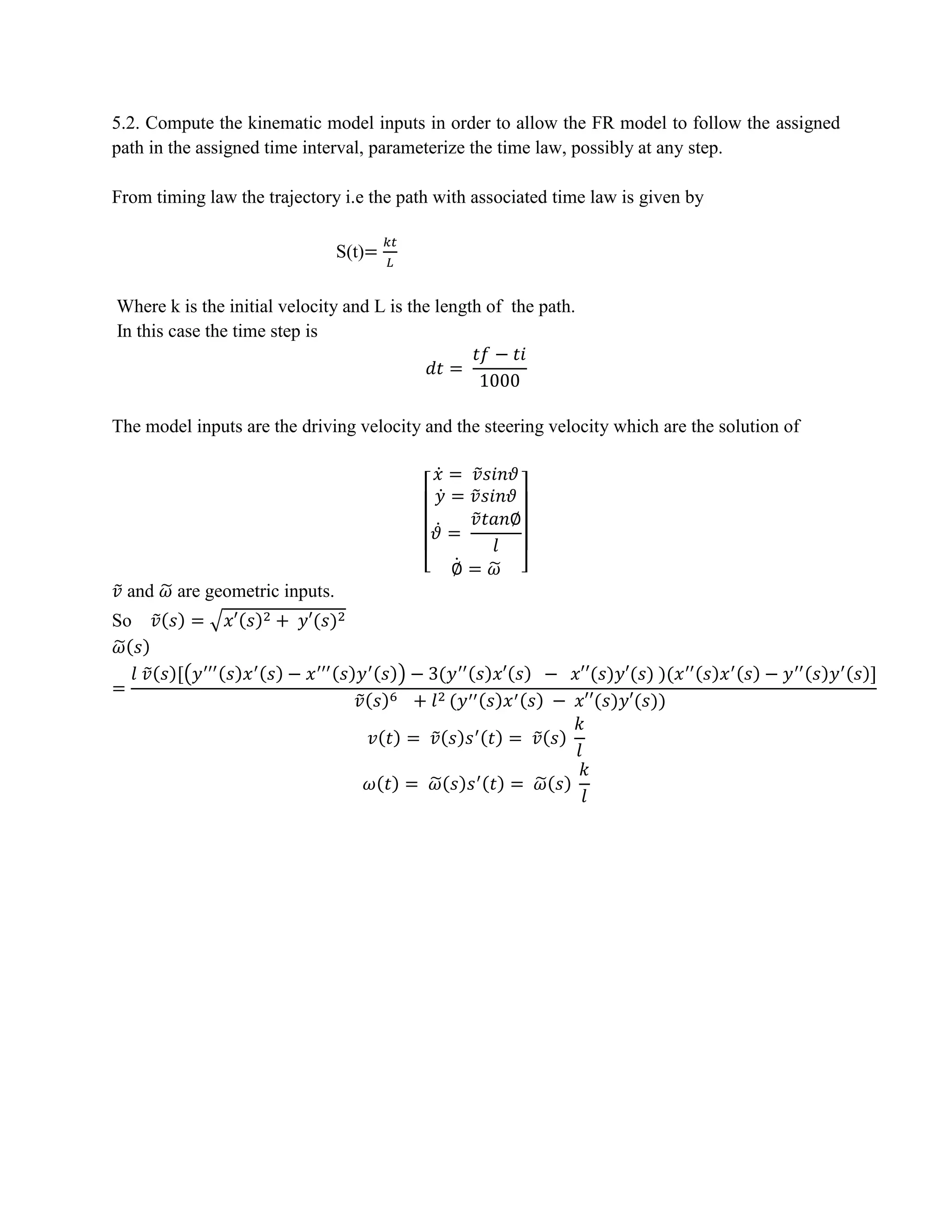 5.2. Compute the kinematic model inputs in order to allow the FR model to follow the assigned
path in the assigned time interval, parameterize the time law, possibly at any step.
From timing law the trajectory i.e the path with associated time law is given by
S(t)=
𝑘𝑡
𝐿
Where k is the initial velocity and L is the length of the path.
In this case the time step is
𝑑𝑡 =
𝑡𝑓 − 𝑡𝑖
1000
The model inputs are the driving velocity and the steering velocity which are the solution of
[
𝑥̇ = 𝑣̃𝑠𝑖𝑛𝜗
𝑦̇ = 𝑣̃𝑠𝑖𝑛𝜗
𝜗̇ =
𝑣̃𝑡𝑎𝑛∅
𝑙
∅̇ = 𝜔̃ ]
𝑣̃ and 𝜔̃ are geometric inputs.
So 𝑣̃(𝑠) = √𝑥′(𝑠)2 + 𝑦′(𝑠)2
𝜔̃( 𝑠)
=
𝑙 𝑣̃(𝑠)[(𝑦′′′(𝑠)𝑥′(𝑠) − 𝑥′′′(𝑠)𝑦′(𝑠)) − 3(𝑦′′(𝑠)𝑥′(𝑠) − 𝑥′′(𝑠)𝑦′(𝑠) )(𝑥′′(𝑠)𝑥′(𝑠) − 𝑦′′(𝑠)𝑦′(𝑠)]
𝑣̃(𝑠)6 + 𝑙2 (𝑦′′(𝑠)𝑥′(𝑠) − 𝑥′′(𝑠)𝑦′(𝑠))
𝑣(𝑡) = 𝑣̃(𝑠)𝑠′(𝑡) = 𝑣̃(𝑠)
𝑘
𝑙
𝜔(𝑡) = 𝜔̃(𝑠)𝑠′(𝑡) = 𝜔̃(𝑠)
𝑘
𝑙
 