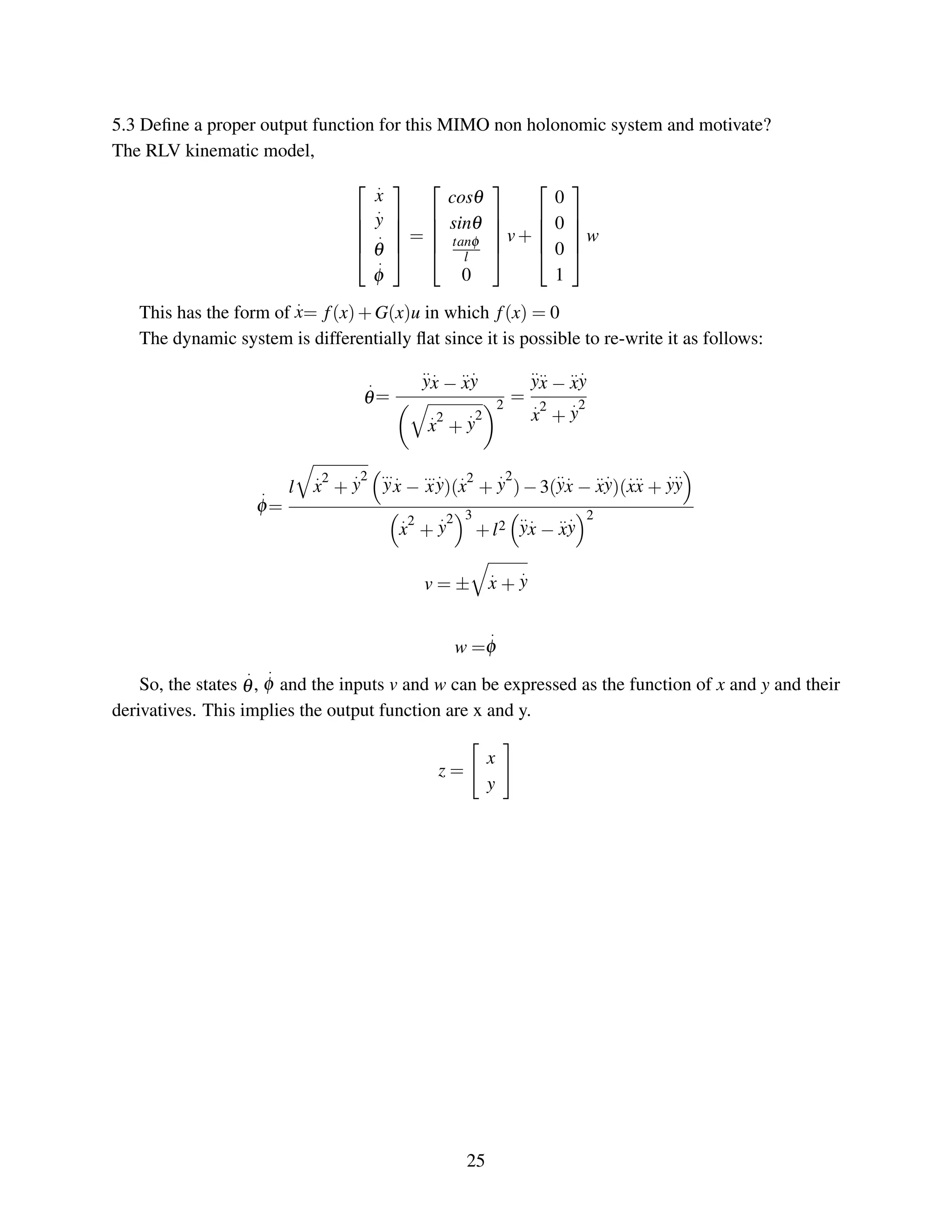 5.3 Deﬁne a proper output function for this MIMO non holonomic system and motivate?
The RLV kinematic model,





.
x
.
y
.
θ
.
φ





=





cosθ
sinθ
tanφ
l
0





v+





0
0
0
1





w
This has the form of
.
x= f(x)+G(x)u in which f(x) = 0
The dynamic system is differentially ﬂat since it is possible to re-write it as follows:
.
θ=
..
y
.
x −
..
x
.
y
.
x
2
+
.
y
2
2
=
..
y
..
x −
..
x
.
y
.
x
2
+
.
y
2
.
φ=
l
.
x
2
+
.
y
2 ...
y
.
x −
...
x
.
y)(
.
x
2
+
.
y
2
)−3(
..
y
.
x −
..
x
.
y)(
.
x
..
x +
.
y
..
y
.
x
2
+
.
y
2 3
+l2
..
y
.
x −
..
x
.
y
2
v = ±
.
x +
.
y
w =
.
φ
So, the states
.
θ,
.
φ and the inputs v and w can be expressed as the function of x and y and their
derivatives. This implies the output function are x and y.
z =
x
y
25
 