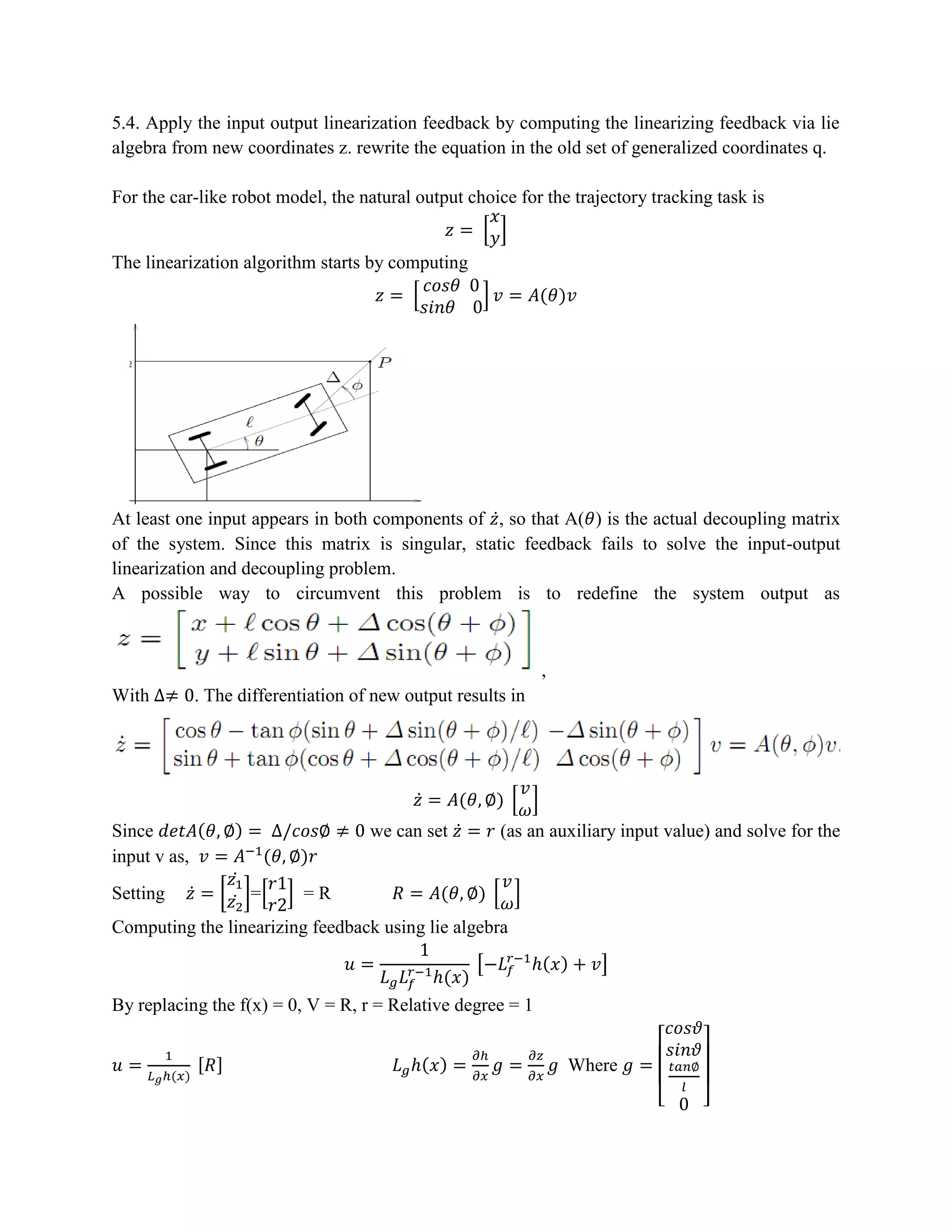 5.4. Apply the input output linearization feedback by computing the linearizing feedback via lie
algebra from new coordinates z. rewrite the equation in the old set of generalized coordinates q.
For the car-like robot model, the natural output choice for the trajectory tracking task is
𝑧 = [
𝑥
𝑦]
The linearization algorithm starts by computing
𝑧 = [
𝑐𝑜𝑠𝜃 0
𝑠𝑖𝑛𝜃 0
] 𝑣 = 𝐴(𝜃)𝑣
At least one input appears in both components of 𝑧̇, so that A(𝜃) is the actual decoupling matrix
of the system. Since this matrix is singular, static feedback fails to solve the input-output
linearization and decoupling problem.
A possible way to circumvent this problem is to redefine the system output as
,
With ∆≠ 0. The differentiation of new output results in
𝑧̇ = 𝐴(𝜃, ∅) [
𝑣
𝜔
]
Since 𝑑𝑒𝑡𝐴(𝜃, ∅) = ∆/𝑐𝑜𝑠∅ ≠ 0 we can set 𝑧̇ = 𝑟 (as an auxiliary input value) and solve for the
input v as, 𝑣 = 𝐴−1
(𝜃, ∅)𝑟
Setting 𝑧̇ = [
𝑧1
𝑧2̇
̇
]=[
𝑟1
𝑟2
] = R 𝑅 = 𝐴(𝜃, ∅) [
𝑣
𝜔
]
Computing the linearizing feedback using lie algebra
𝑢 =
1
𝐿 𝑔 𝐿 𝑓
𝑟−1
ℎ(𝑥)
[−𝐿 𝑓
𝑟−1
ℎ(𝑥) + 𝑣]
By replacing the f(x) = 0, V = R, r = Relative degree = 1
𝑢 =
1
𝐿 𝑔ℎ(𝑥)
[𝑅] 𝐿 𝑔ℎ(𝑥) =
𝜕ℎ
𝜕𝑥
𝑔 =
𝜕𝑧
𝜕𝑥
𝑔 Where 𝑔 =
[
𝑐𝑜𝑠𝜗
𝑠𝑖𝑛𝜗
𝑡𝑎𝑛∅
𝑙
0 ]
 