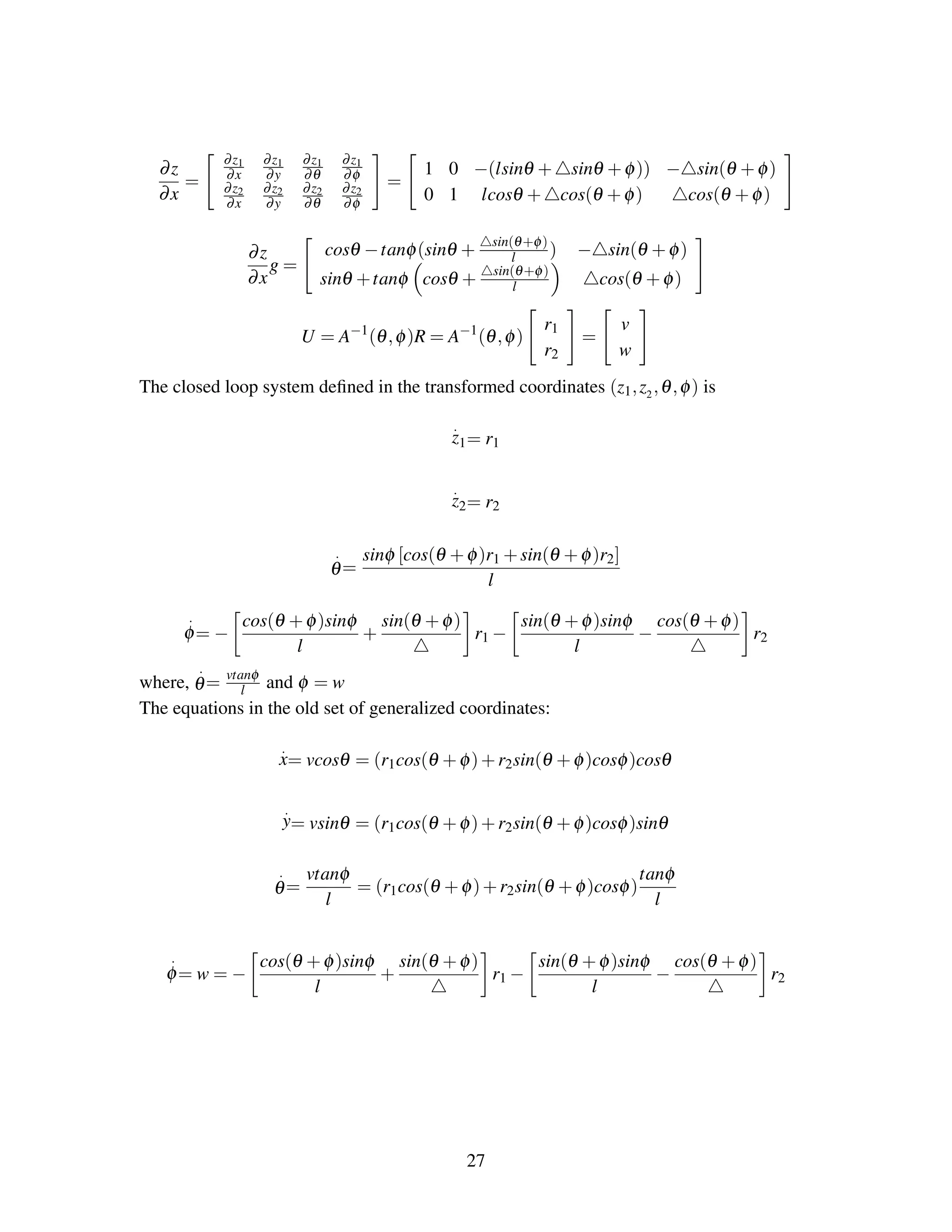 ∂z
∂x
=
∂z1
∂x
∂z1
∂y
∂z1
∂θ
∂z1
∂φ
∂z2
∂x
∂z2
∂y
∂z2
∂θ
∂z2
∂φ
=
1 0 −(lsinθ + sinθ +φ)) − sin(θ +φ)
0 1 lcosθ + cos(θ +φ) cos(θ +φ)
∂z
∂x
g =
cosθ −tanφ(sinθ + sin(θ+φ)
l ) − sin(θ +φ)
sinθ +tanφ cosθ + sin(θ+φ)
l cos(θ +φ)
U = A−1
(θ,φ)R = A−1
(θ,φ)
r1
r2
=
v
w
The closed loop system deﬁned in the transformed coordinates (z1,z2,θ,φ) is
.
z1= r1
.
z2= r2
.
θ=
sinφ [cos(θ +φ)r1 +sin(θ +φ)r2]
l
.
φ= −
cos(θ +φ)sinφ
l
+
sin(θ +φ)
r1 −
sin(θ +φ)sinφ
l
−
cos(θ +φ)
r2
where,
.
θ= vtanφ
l and φ = w
The equations in the old set of generalized coordinates:
.
x= vcosθ = (r1cos(θ +φ)+r2sin(θ +φ)cosφ)cosθ
.
y= vsinθ = (r1cos(θ +φ)+r2sin(θ +φ)cosφ)sinθ
.
θ=
vtanφ
l
= (r1cos(θ +φ)+r2sin(θ +φ)cosφ)
tanφ
l
.
φ= w = −
cos(θ +φ)sinφ
l
+
sin(θ +φ)
r1 −
sin(θ +φ)sinφ
l
−
cos(θ +φ)
r2
27
 