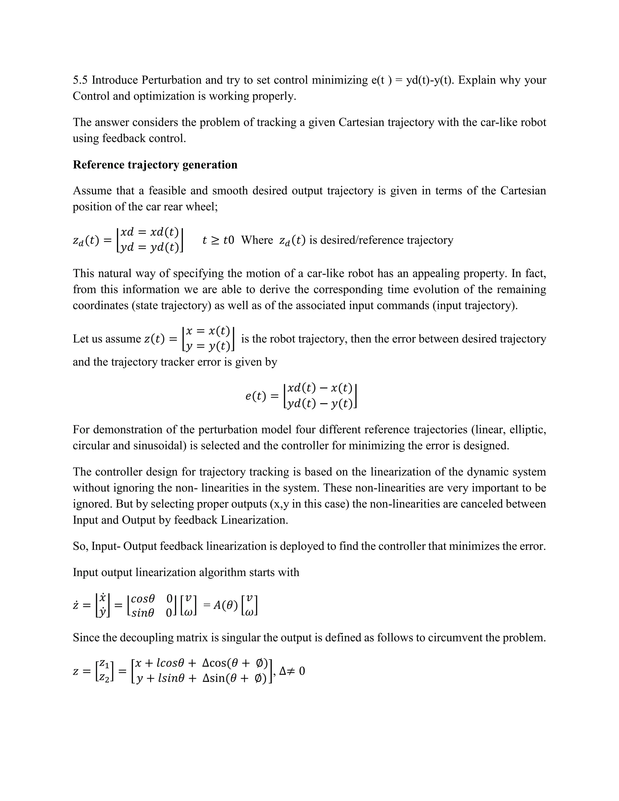 5.5 Introduce Perturbation and try to set control minimizing e(t ) = yd(t)-y(t). Explain why your
Control and optimization is working properly.
The answer considers the problem of tracking a given Cartesian trajectory with the car-like robot
using feedback control.
Reference trajectory generation
Assume that a feasible and smooth desired output trajectory is given in terms of the Cartesian
position of the car rear wheel;
𝑧 𝑑(𝑡) = ⌊
𝑥𝑑 = 𝑥𝑑(𝑡)
𝑦𝑑 = 𝑦𝑑(𝑡)
⌋ 𝑡 ≥ 𝑡0 Where 𝑧 𝑑(𝑡) is desired/reference trajectory
This natural way of specifying the motion of a car-like robot has an appealing property. In fact,
from this information we are able to derive the corresponding time evolution of the remaining
coordinates (state trajectory) as well as of the associated input commands (input trajectory).
Let us assume 𝑧(𝑡) = ⌊
𝑥 = 𝑥(𝑡)
𝑦 = 𝑦(𝑡)
⌋ is the robot trajectory, then the error between desired trajectory
and the trajectory tracker error is given by
𝑒(𝑡) = ⌊
𝑥𝑑(𝑡) − 𝑥(𝑡)
𝑦𝑑(𝑡) − 𝑦(𝑡)
⌋
For demonstration of the perturbation model four different reference trajectories (linear, elliptic,
circular and sinusoidal) is selected and the controller for minimizing the error is designed.
The controller design for trajectory tracking is based on the linearization of the dynamic system
without ignoring the non- linearities in the system. These non-linearities are very important to be
ignored. But by selecting proper outputs (x,y in this case) the non-linearities are canceled between
Input and Output by feedback Linearization.
So, Input- Output feedback linearization is deployed to find the controller that minimizes the error.
Input output linearization algorithm starts with
𝑧̇ = ⌊
𝑥̇
𝑦̇
⌋ = ⌊
𝑐𝑜𝑠𝜃 0
𝑠𝑖𝑛𝜃 0
⌋ [
𝑣
𝜔
] = 𝐴(𝜃) [
𝑣
𝜔
]
Since the decoupling matrix is singular the output is defined as follows to circumvent the problem.
𝑧 = [
𝑧1
𝑧2
] = [
𝑥 + 𝑙𝑐𝑜𝑠𝜃 + ∆cos(𝜃 + ∅)
𝑦 + 𝑙𝑠𝑖𝑛𝜃 + ∆sin(𝜃 + ∅)
], ∆≠ 0
 