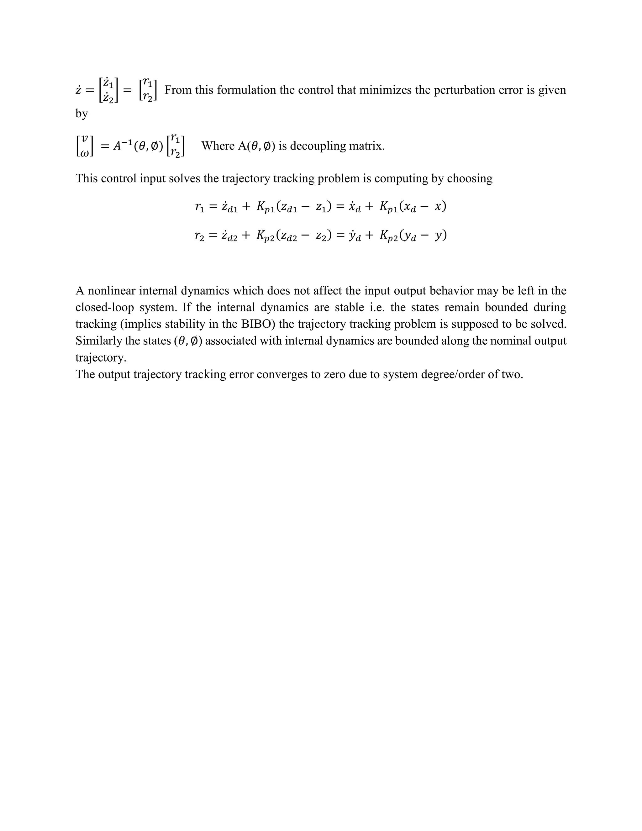 𝑧̇ = [
𝑧̇1
𝑧̇2
] = [
𝑟1
𝑟2
] From this formulation the control that minimizes the perturbation error is given
by
[
𝑣
𝜔
] = 𝐴−1
(𝜃, ∅) [
𝑟1
𝑟2
] Where A(𝜃, ∅) is decoupling matrix.
This control input solves the trajectory tracking problem is computing by choosing
𝑟1 = 𝑧̇ 𝑑1 + 𝐾𝑝1(𝑧 𝑑1 − 𝑧1) = 𝑥̇ 𝑑 + 𝐾𝑝1(𝑥 𝑑 − 𝑥)
𝑟2 = 𝑧̇ 𝑑2 + 𝐾𝑝2(𝑧 𝑑2 − 𝑧2) = 𝑦̇ 𝑑 + 𝐾𝑝2(𝑦 𝑑 − 𝑦)
A nonlinear internal dynamics which does not affect the input output behavior may be left in the
closed-loop system. If the internal dynamics are stable i.e. the states remain bounded during
tracking (implies stability in the BIBO) the trajectory tracking problem is supposed to be solved.
Similarly the states (𝜃, ∅) associated with internal dynamics are bounded along the nominal output
trajectory.
The output trajectory tracking error converges to zero due to system degree/order of two.
 
