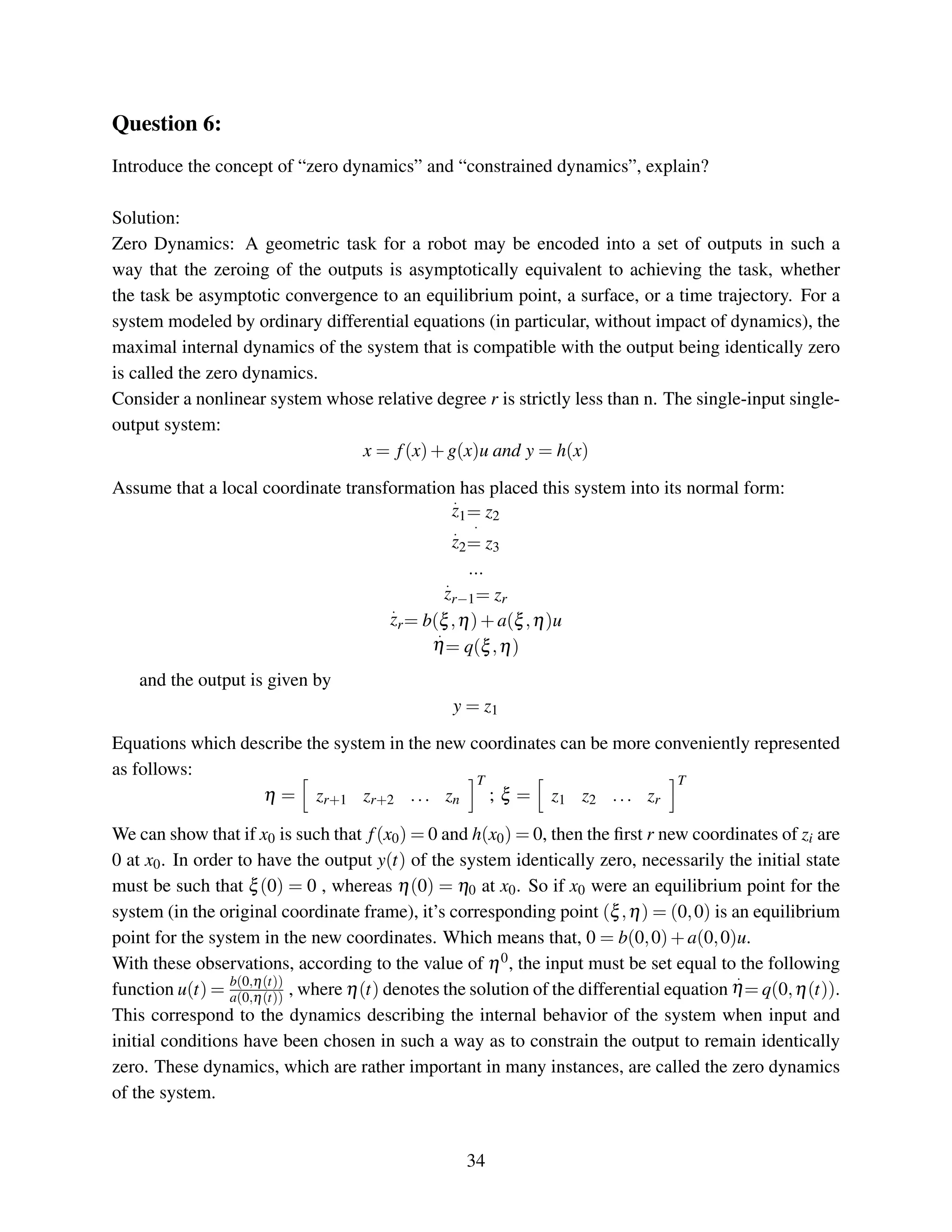 Question 6:
Introduce the concept of “zero dynamics” and “constrained dynamics”, explain?
Solution:
Zero Dynamics: A geometric task for a robot may be encoded into a set of outputs in such a
way that the zeroing of the outputs is asymptotically equivalent to achieving the task, whether
the task be asymptotic convergence to an equilibrium point, a surface, or a time trajectory. For a
system modeled by ordinary differential equations (in particular, without impact of dynamics), the
maximal internal dynamics of the system that is compatible with the output being identically zero
is called the zero dynamics.
Consider a nonlinear system whose relative degree r is strictly less than n. The single-input single-
output system:
x = f(x)+g(x)u and y = h(x)
Assume that a local coordinate transformation has placed this system into its normal form:
.
z1= z2
.
.
z2= z3
...
.
zr−1= zr
.
zr= b(ξ,η)+a(ξ,η)u
.
η= q(ξ,η)
and the output is given by
y = z1
Equations which describe the system in the new coordinates can be more conveniently represented
as follows:
η = zr+1 zr+2 ... zn
T
; ξ = z1 z2 ... zr
T
We can show that if x0 is such that f(x0) = 0 and h(x0) = 0, then the ﬁrst r new coordinates of zi are
0 at x0. In order to have the output y(t) of the system identically zero, necessarily the initial state
must be such that ξ(0) = 0 , whereas η(0) = η0 at x0. So if x0 were an equilibrium point for the
system (in the original coordinate frame), it’s corresponding point (ξ,η) = (0,0) is an equilibrium
point for the system in the new coordinates. Which means that, 0 = b(0,0)+a(0,0)u.
With these observations, according to the value of η0, the input must be set equal to the following
function u(t) = b(0,η(t))
a(0,η(t)) , where η(t) denotes the solution of the differential equation
.
η= q(0,η(t)).
This correspond to the dynamics describing the internal behavior of the system when input and
initial conditions have been chosen in such a way as to constrain the output to remain identically
zero. These dynamics, which are rather important in many instances, are called the zero dynamics
of the system.
34
 