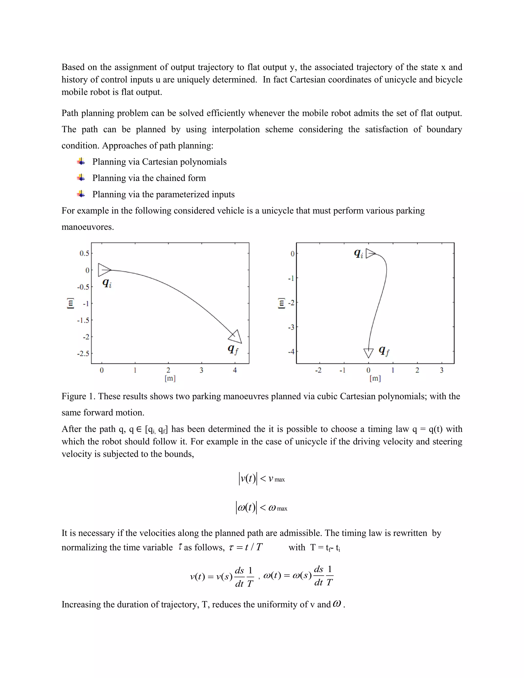Based on the assignment of output trajectory to flat output y, the associated trajectory of the state x and
history of control inputs u are uniquely determined. In fact Cartesian coordinates of unicycle and bicycle
mobile robot is flat output.
Path planning problem can be solved efficiently whenever the mobile robot admits the set of flat output.
The path can be planned by using interpolation scheme considering the satisfaction of boundary
condition. Approaches of path planning:
Planning via Cartesian polynomials
Planning via the chained form
Planning via the parameterized inputs
For example in the following considered vehicle is a unicycle that must perform various parking
manoeuvores.
Figure 1. These results shows two parking manoeuvres planned via cubic Cartesian polynomials; with the
same forward motion.
After the path q, q [qi, qf] has been determined the it is possible to choose a timing law q = q(t) with
which the robot should follow it. For example in the case of unicycle if the driving velocity and steering
velocity is subjected to the bounds,
max( )v t v
max( )t 
It is necessary if the velocities along the planned path are admissible. The timing law is rewritten by
normalizing the time variable  as follows, /t T  with T = tf- ti
1
( ) ( )
ds
v t v s
dt T
 ,
1
( ) ( )
ds
t s
dt T
 
Increasing the duration of trajectory, T, reduces the uniformity of v and .
 