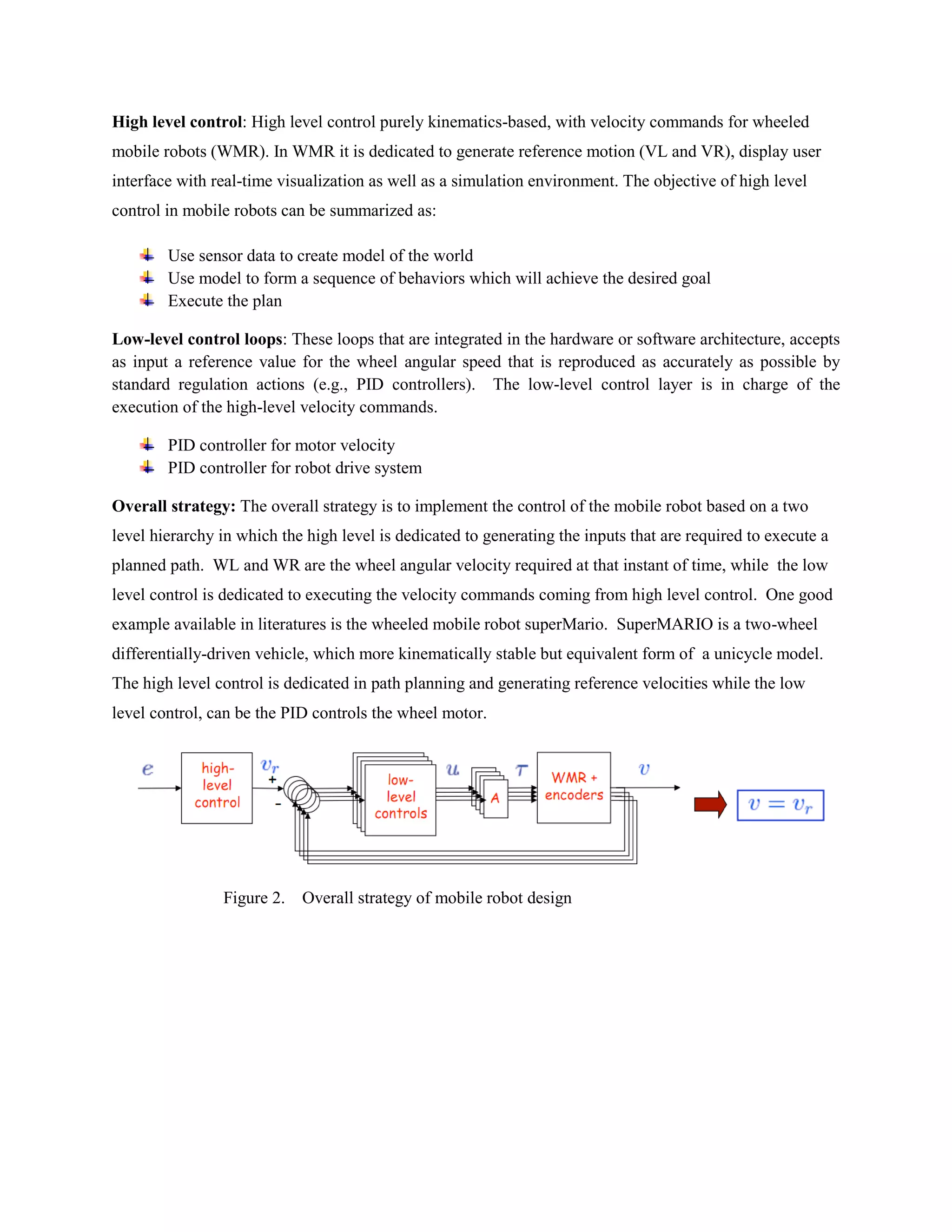 High level control: High level control purely kinematics-based, with velocity commands for wheeled
mobile robots (WMR). In WMR it is dedicated to generate reference motion (VL and VR), display user
interface with real-time visualization as well as a simulation environment. The objective of high level
control in mobile robots can be summarized as:
Use sensor data to create model of the world
Use model to form a sequence of behaviors which will achieve the desired goal
Execute the plan
Low-level control loops: These loops that are integrated in the hardware or software architecture, accepts
as input a reference value for the wheel angular speed that is reproduced as accurately as possible by
standard regulation actions (e.g., PID controllers). The low-level control layer is in charge of the
execution of the high-level velocity commands.
PID controller for motor velocity
PID controller for robot drive system
Overall strategy: The overall strategy is to implement the control of the mobile robot based on a two
level hierarchy in which the high level is dedicated to generating the inputs that are required to execute a
planned path. WL and WR are the wheel angular velocity required at that instant of time, while the low
level control is dedicated to executing the velocity commands coming from high level control. One good
example available in literatures is the wheeled mobile robot superMario. SuperMARIO is a two-wheel
differentially-driven vehicle, which more kinematically stable but equivalent form of a unicycle model.
The high level control is dedicated in path planning and generating reference velocities while the low
level control, can be the PID controls the wheel motor.
Figure 2. Overall strategy of mobile robot design
 