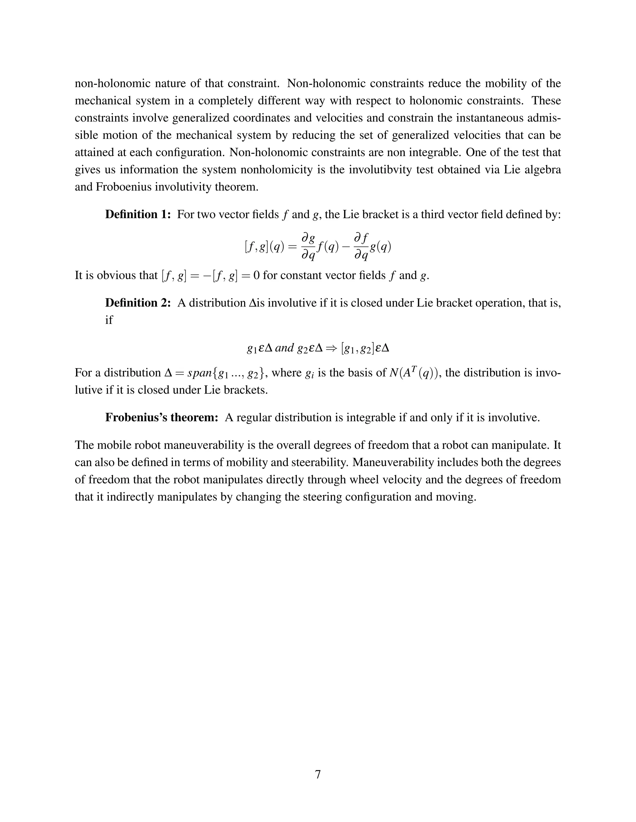 non-holonomic nature of that constraint. Non-holonomic constraints reduce the mobility of the
mechanical system in a completely different way with respect to holonomic constraints. These
constraints involve generalized coordinates and velocities and constrain the instantaneous admis-
sible motion of the mechanical system by reducing the set of generalized velocities that can be
attained at each conﬁguration. Non-holonomic constraints are non integrable. One of the test that
gives us information the system nonholomicity is the involutibvity test obtained via Lie algebra
and Froboenius involutivity theorem.
Deﬁnition 1: For two vector ﬁelds f and g, the Lie bracket is a third vector ﬁeld deﬁned by:
[f,g](q) =
∂g
∂q
f(q)−
∂ f
∂q
g(q)
It is obvious that [f, g] = −[f, g] = 0 for constant vector ﬁelds f and g.
Deﬁnition 2: A distribution ∆is involutive if it is closed under Lie bracket operation, that is,
if
g1ε∆ and g2ε∆ ⇒ [g1,g2]ε∆
For a distribution ∆ = span{g1 ..., g2}, where gi is the basis of N(AT (q)), the distribution is invo-
lutive if it is closed under Lie brackets.
Frobenius’s theorem: A regular distribution is integrable if and only if it is involutive.
The mobile robot maneuverability is the overall degrees of freedom that a robot can manipulate. It
can also be deﬁned in terms of mobility and steerability. Maneuverability includes both the degrees
of freedom that the robot manipulates directly through wheel velocity and the degrees of freedom
that it indirectly manipulates by changing the steering conﬁguration and moving.
7
 