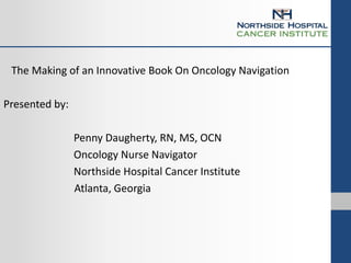 The Making of an Innovative Book On Oncology Navigation
Presented by:
Penny Daugherty, RN, MS, OCN
Oncology Nurse Navigator
Northside Hospital Cancer Institute
Atlanta, Georgia
 