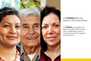 LIVESTRONG Offers Free
Support for Your Cancer Patients



LIVESTRONG works together with
health care professionals to provide
direct, complementary support to
the people you serve, from diagnosis
to post-treatment.
 