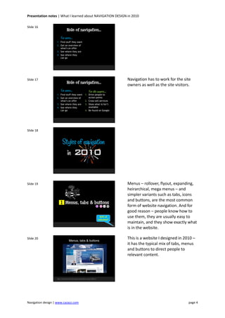 Presentation notes | What I learned about NAVIGATION DESIGN in 2010
Navigation design | www.cazazz.com page 4
Slide 16
Role of navigation…
1. Find stuff they want
2. Get an overview of
what’s on offer
3. See where they are
4. See where they
can go
For users…
Slide 17
Role of navigation…
1. Find stuff they want
2. Get an overview of
what’s on offer
3. See where they are
4. See where they
can go
For users…
1. Drive people to
action points
2. Cross-sell services
3. Show what is/isn’t
available
4. Be found on Google
For site owners…
Navigation has to work for the site
owners as well as the site visitors.
Slide 18
Styles of navigation
in 2010
Slide 19
Menus, tabs & buttons
90% of
websites?
1
Menus – rollover, flyout, expanding,
heirarchical, mega menus – and
simpler variants such as tabs, icons
and buttons, are the most common
form of website navigation. And for
good reason – people know how to
use them, they are usually easy to
maintain, and they show exactly what
is in the website.
Slide 20
Menus, tabs & buttons
http://www.ford.com/microsites/sustainability-report-2009-10
This is a website I designed in 2010 –
it has the typical mix of tabs, menus
and buttons to direct people to
relevant content.
 