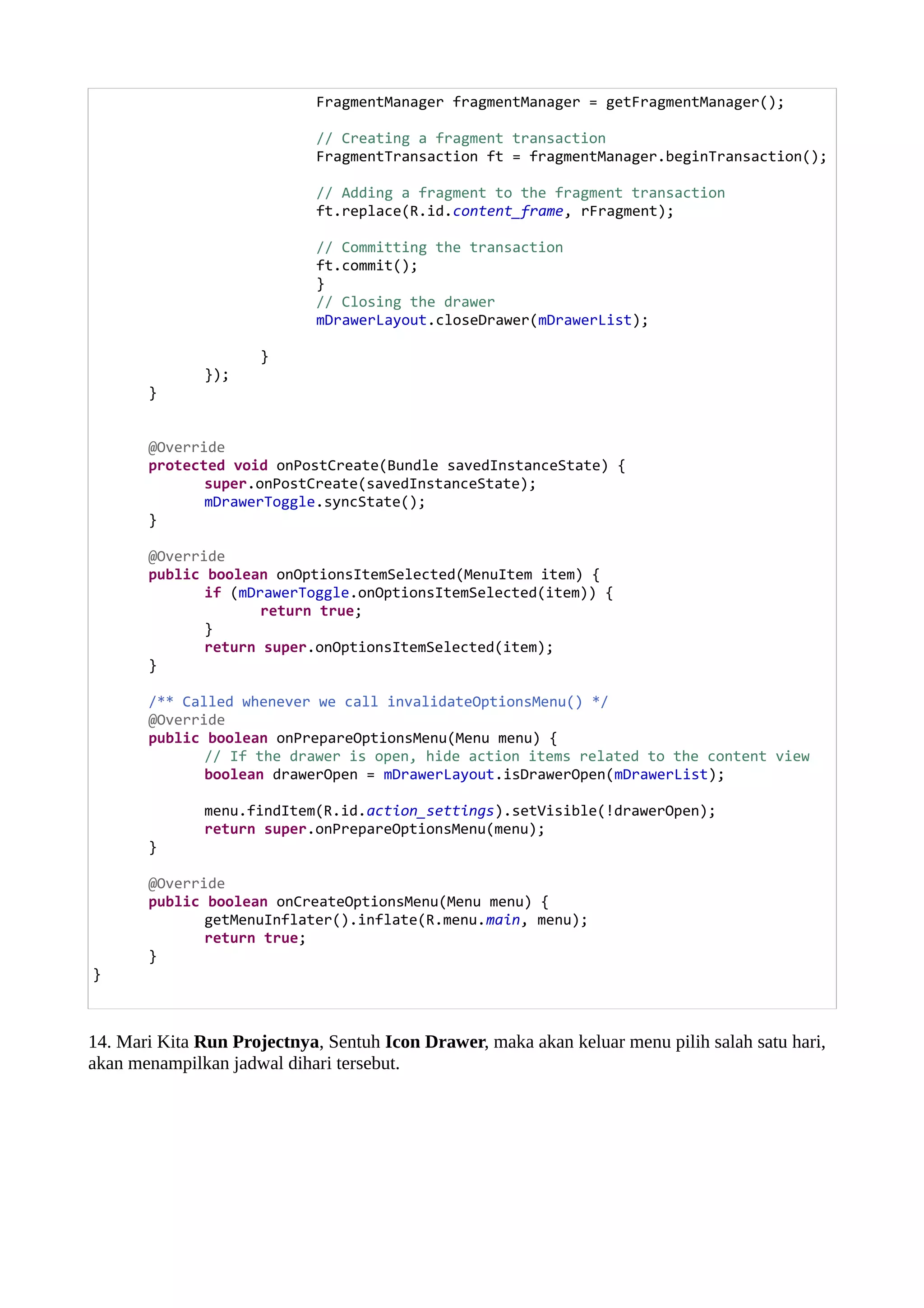 FragmentManager fragmentManager = getFragmentManager();
// Creating a fragment transaction
FragmentTransaction ft = fragmentManager.beginTransaction();
// Adding a fragment to the fragment transaction
ft.replace(R.id.content_frame, rFragment);
// Committing the transaction
ft.commit();
}
// Closing the drawer
mDrawerLayout.closeDrawer(mDrawerList);
}
});
}
@Override
protected void onPostCreate(Bundle savedInstanceState) {
super.onPostCreate(savedInstanceState);
mDrawerToggle.syncState();
}
@Override
public boolean onOptionsItemSelected(MenuItem item) {
if (mDrawerToggle.onOptionsItemSelected(item)) {
return true;
}
return super.onOptionsItemSelected(item);
}
/** Called whenever we call invalidateOptionsMenu() */
@Override
public boolean onPrepareOptionsMenu(Menu menu) {
// If the drawer is open, hide action items related to the content view
boolean drawerOpen = mDrawerLayout.isDrawerOpen(mDrawerList);
menu.findItem(R.id.action_settings).setVisible(!drawerOpen);
return super.onPrepareOptionsMenu(menu);
}
@Override
public boolean onCreateOptionsMenu(Menu menu) {
getMenuInflater().inflate(R.menu.main, menu);
return true;
}
}
14. Mari Kita Run Projectnya, Sentuh Icon Drawer, maka akan keluar menu pilih salah satu hari,
akan menampilkan jadwal dihari tersebut.
 