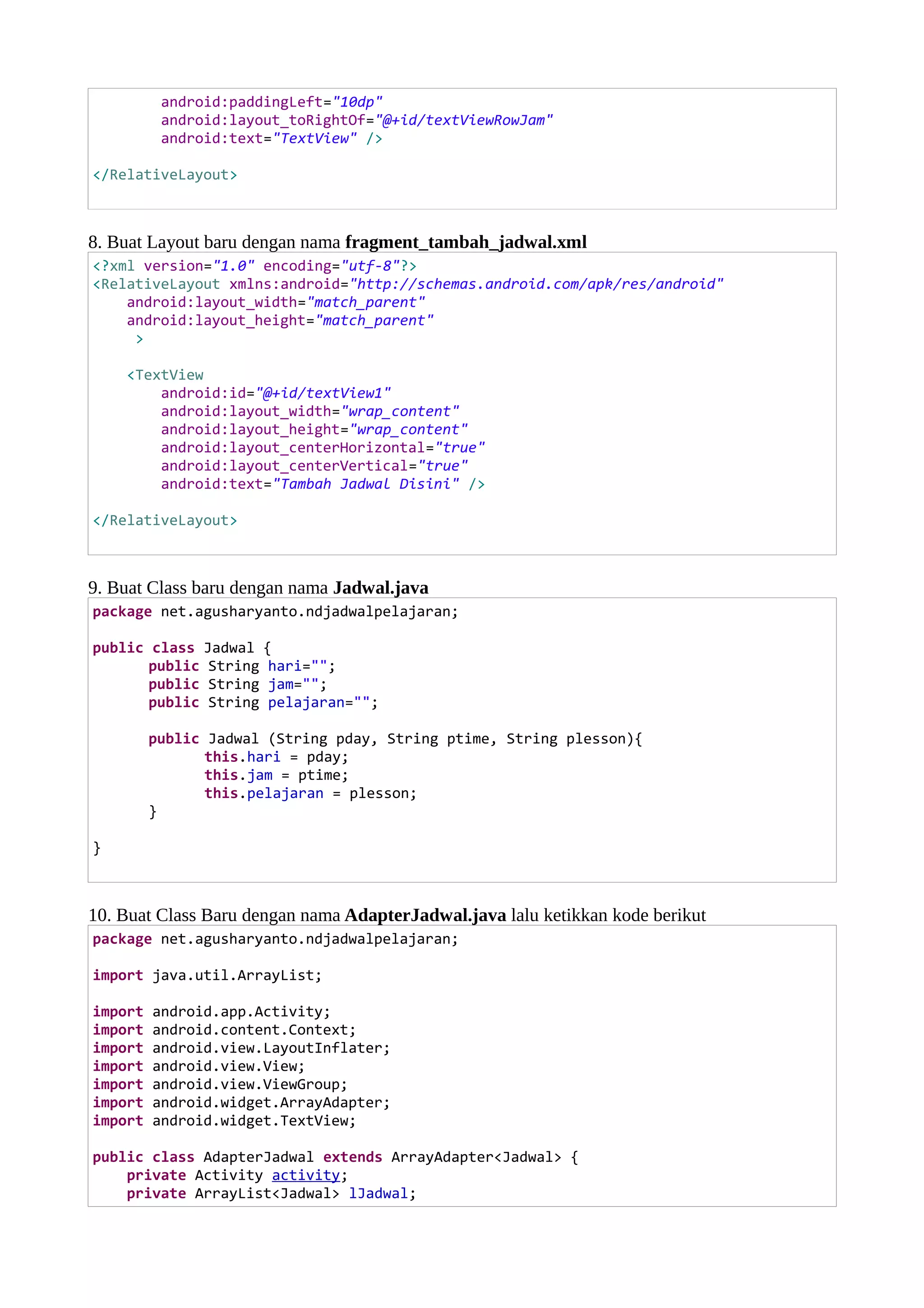 android:paddingLeft="10dp"
android:layout_toRightOf="@+id/textViewRowJam"
android:text="TextView" />
</RelativeLayout>
8. Buat Layout baru dengan nama fragment_tambah_jadwal.xml
<?xml version="1.0" encoding="utf-8"?>
<RelativeLayout xmlns:android="http://schemas.android.com/apk/res/android"
android:layout_width="match_parent"
android:layout_height="match_parent"
>
<TextView
android:id="@+id/textView1"
android:layout_width="wrap_content"
android:layout_height="wrap_content"
android:layout_centerHorizontal="true"
android:layout_centerVertical="true"
android:text="Tambah Jadwal Disini" />
</RelativeLayout>
9. Buat Class baru dengan nama Jadwal.java
package net.agusharyanto.ndjadwalpelajaran;
public class Jadwal {
public String hari="";
public String jam="";
public String pelajaran="";
public Jadwal (String pday, String ptime, String plesson){
this.hari = pday;
this.jam = ptime;
this.pelajaran = plesson;
}
}
10. Buat Class Baru dengan nama AdapterJadwal.java lalu ketikkan kode berikut
package net.agusharyanto.ndjadwalpelajaran;
import java.util.ArrayList;
import android.app.Activity;
import android.content.Context;
import android.view.LayoutInflater;
import android.view.View;
import android.view.ViewGroup;
import android.widget.ArrayAdapter;
import android.widget.TextView;
public class AdapterJadwal extends ArrayAdapter<Jadwal> {
private Activity activity;
private ArrayList<Jadwal> lJadwal;
 