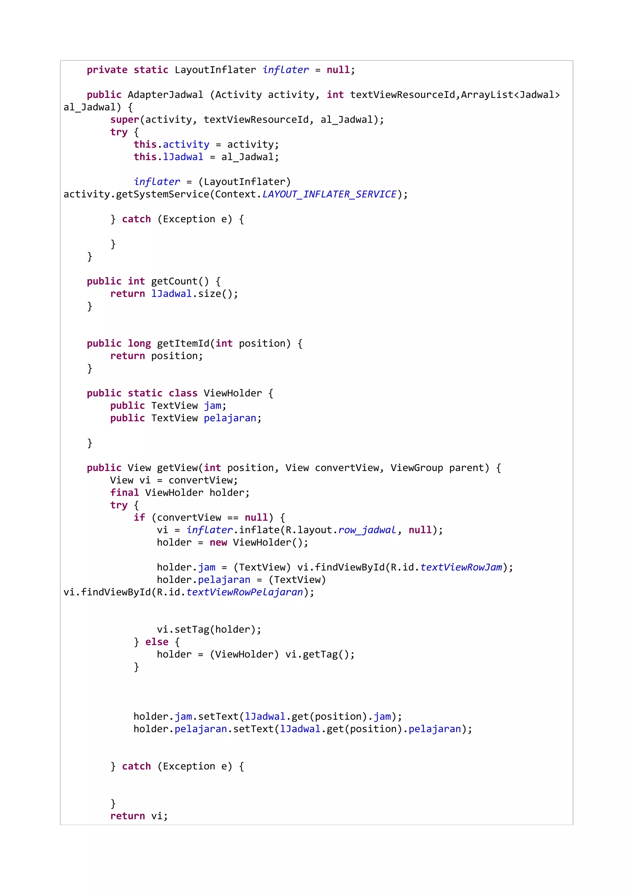 private static LayoutInflater inflater = null;
public AdapterJadwal (Activity activity, int textViewResourceId,ArrayList<Jadwal>
al_Jadwal) {
super(activity, textViewResourceId, al_Jadwal);
try {
this.activity = activity;
this.lJadwal = al_Jadwal;
inflater = (LayoutInflater)
activity.getSystemService(Context.LAYOUT_INFLATER_SERVICE);
} catch (Exception e) {
}
}
public int getCount() {
return lJadwal.size();
}
public long getItemId(int position) {
return position;
}
public static class ViewHolder {
public TextView jam;
public TextView pelajaran;
}
public View getView(int position, View convertView, ViewGroup parent) {
View vi = convertView;
final ViewHolder holder;
try {
if (convertView == null) {
vi = inflater.inflate(R.layout.row_jadwal, null);
holder = new ViewHolder();
holder.jam = (TextView) vi.findViewById(R.id.textViewRowJam);
holder.pelajaran = (TextView)
vi.findViewById(R.id.textViewRowPelajaran);
vi.setTag(holder);
} else {
holder = (ViewHolder) vi.getTag();
}
holder.jam.setText(lJadwal.get(position).jam);
holder.pelajaran.setText(lJadwal.get(position).pelajaran);
} catch (Exception e) {
}
return vi;
 