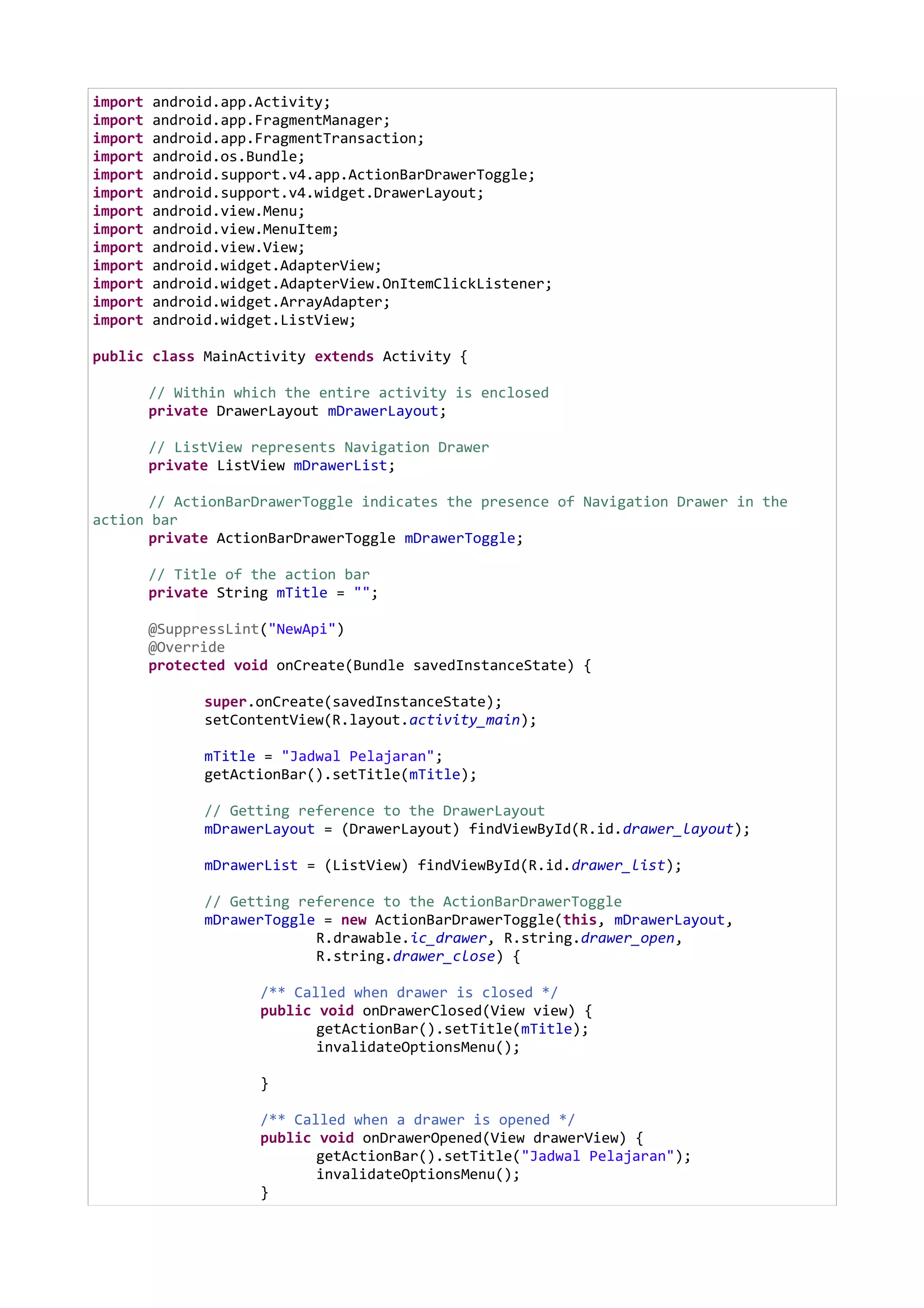 import android.app.Activity;
import android.app.FragmentManager;
import android.app.FragmentTransaction;
import android.os.Bundle;
import android.support.v4.app.ActionBarDrawerToggle;
import android.support.v4.widget.DrawerLayout;
import android.view.Menu;
import android.view.MenuItem;
import android.view.View;
import android.widget.AdapterView;
import android.widget.AdapterView.OnItemClickListener;
import android.widget.ArrayAdapter;
import android.widget.ListView;
public class MainActivity extends Activity {
// Within which the entire activity is enclosed
private DrawerLayout mDrawerLayout;
// ListView represents Navigation Drawer
private ListView mDrawerList;
// ActionBarDrawerToggle indicates the presence of Navigation Drawer in the
action bar
private ActionBarDrawerToggle mDrawerToggle;
// Title of the action bar
private String mTitle = "";
@SuppressLint("NewApi")
@Override
protected void onCreate(Bundle savedInstanceState) {
super.onCreate(savedInstanceState);
setContentView(R.layout.activity_main);
mTitle = "Jadwal Pelajaran";
getActionBar().setTitle(mTitle);
// Getting reference to the DrawerLayout
mDrawerLayout = (DrawerLayout) findViewById(R.id.drawer_layout);
mDrawerList = (ListView) findViewById(R.id.drawer_list);
// Getting reference to the ActionBarDrawerToggle
mDrawerToggle = new ActionBarDrawerToggle(this, mDrawerLayout,
R.drawable.ic_drawer, R.string.drawer_open,
R.string.drawer_close) {
/** Called when drawer is closed */
public void onDrawerClosed(View view) {
getActionBar().setTitle(mTitle);
invalidateOptionsMenu();
}
/** Called when a drawer is opened */
public void onDrawerOpened(View drawerView) {
getActionBar().setTitle("Jadwal Pelajaran");
invalidateOptionsMenu();
}
 