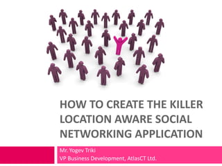 HOW TO CREATE THE KILLER
LOCATION AWARE SOCIAL
NETWORKING APPLICATION
Mr. Yogev Triki
VP Business Development, AtlasCT Ltd.
 