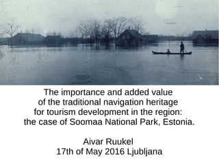 The importance and added value
of the traditional navigation heritage
for tourism development in the region:
the case of Soomaa National Park, Estonia.
Aivar Ruukel
17th of May 2016 Ljubljana
 