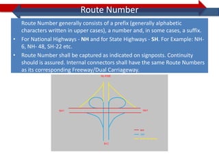 Route Number
  Route Number generally consists of a prefix (generally alphabetic
  characters written in upper cases), a number and, in some cases, a suffix.
• For National Highways - NH and for State Highways - SH. For Example: NH-
  6, NH- 48, SH-22 etc.
• Route Number shall be captured as indicated on signposts. Continuity
  should is assured. Internal connectors shall have the same Route Numbers
  as its corresponding Freeway/Dual Carriageway.
 